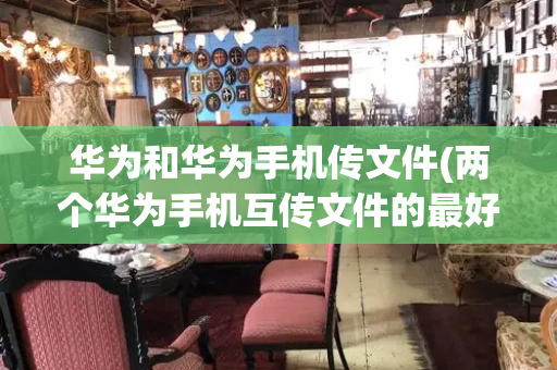 华为和华为手机传文件(两个华为手机互传文件的最好方法)