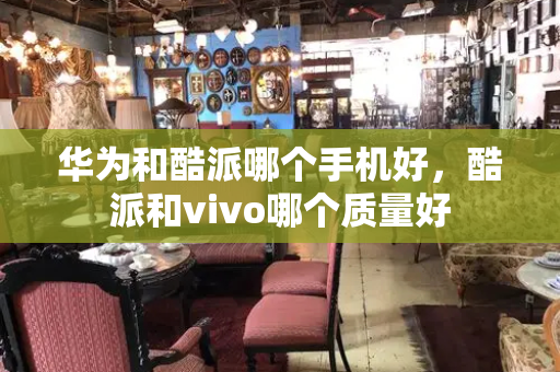 华为和酷派哪个手机好，酷派和vivo哪个质量好-第1张图片-星选测评