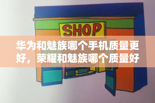 华为和魅族哪个手机质量更好，荣耀和魅族哪个质量好-第1张图片-星选测评