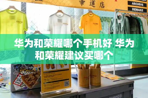 华为和荣耀哪个手机好 华为和荣耀建议买哪个