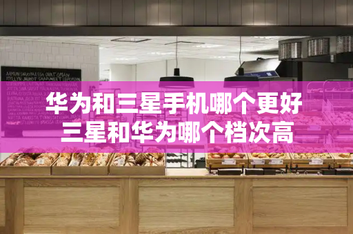华为和三星手机哪个更好 三星和华为哪个档次高-第1张图片-星选测评
