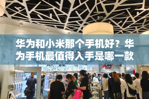 华为和小米那个手机好？华为手机最值得入手是哪一款？-第1张图片-星选测评