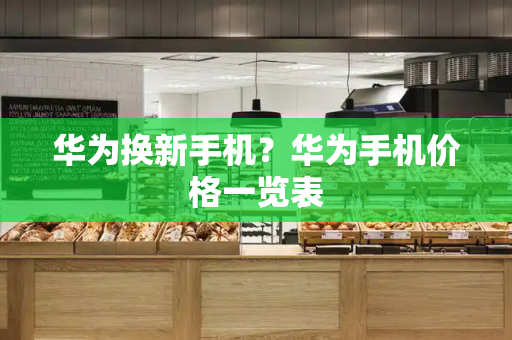 华为换新手机？华为手机价格一览表