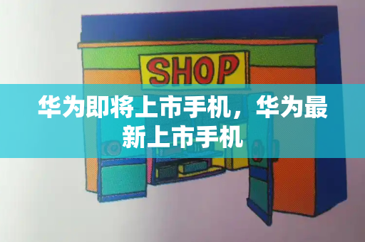 华为即将上市手机，华为最新上市手机-第1张图片-星选测评