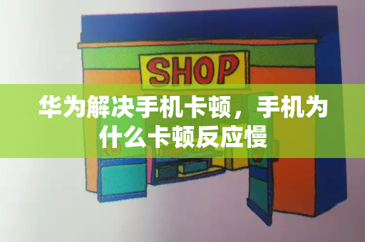 华为解决手机卡顿，手机为什么卡顿反应慢