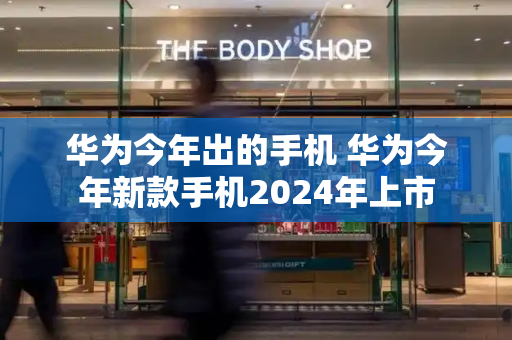 华为今年出的手机 华为今年新款手机2024年上市
