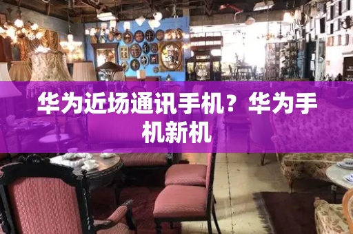 华为近场通讯手机？华为手机新机-第1张图片-星选测评