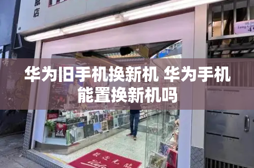华为旧手机换新机 华为手机能置换新机吗