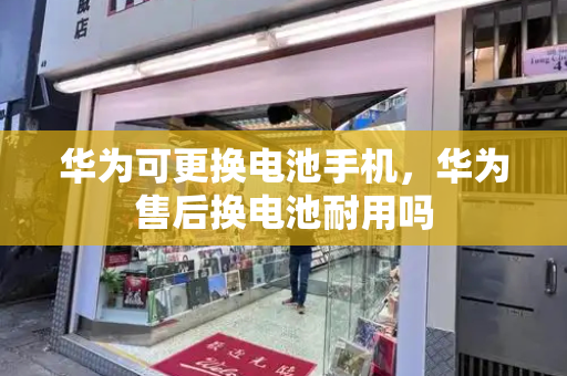 华为可更换电池手机，华为售后换电池耐用吗