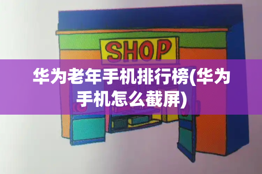 华为老年手机排行榜(华为手机怎么截屏)