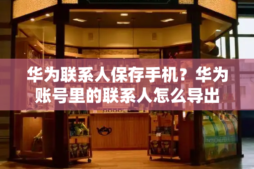 华为联系人保存手机？华为账号里的联系人怎么导出-第1张图片-星选测评