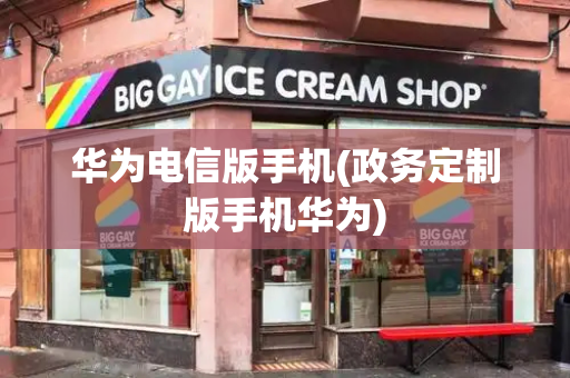 华为电信版手机(政务定制版手机华为)