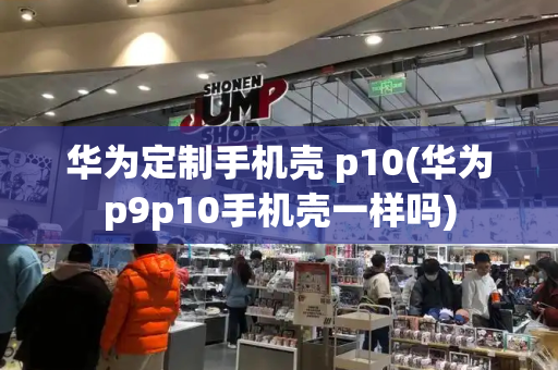 华为定制手机壳 p10(华为p9p10手机壳一样吗)-第1张图片-星选测评
