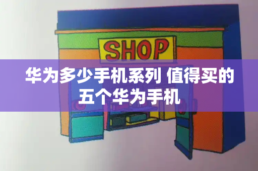 华为多少手机系列 值得买的五个华为手机-第1张图片-星选测评