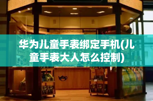 华为儿童手表绑定手机(儿童手表大人怎么控制)
