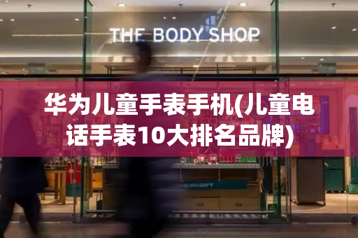 华为儿童手表手机(儿童电话手表10大排名品牌)