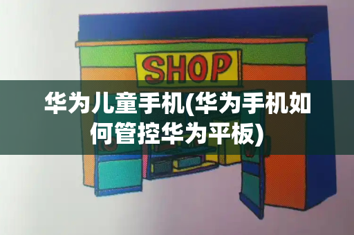 华为儿童手机(华为手机如何管控华为平板)-第1张图片-星选测评