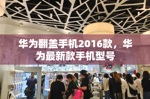 华为翻盖手机2016款，华为最新款手机型号