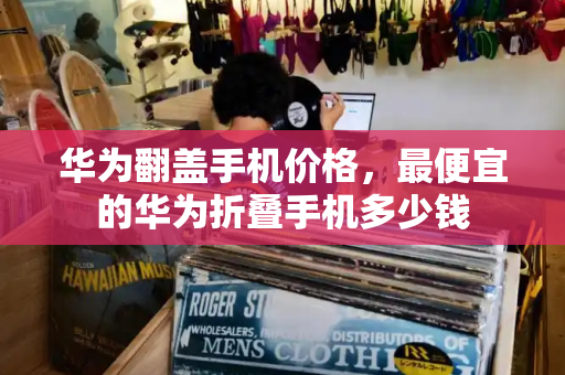 华为翻盖手机价格，最便宜的华为折叠手机多少钱
