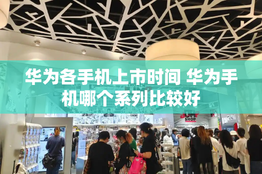 华为各手机上市时间 华为手机哪个系列比较好-第1张图片-星选测评