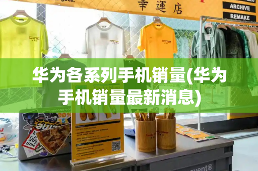 华为各系列手机销量(华为手机销量最新消息)