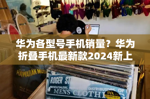 华为各型号手机销量？华为折叠手机最新款2024新上市-第1张图片-星选测评