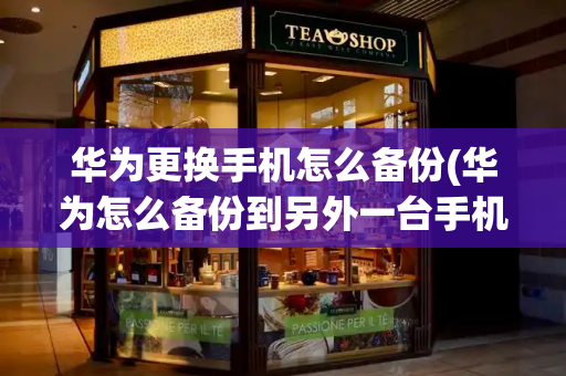 华为更换手机怎么备份(华为怎么备份到另外一台手机)-第1张图片-星选测评