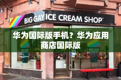 华为国际版手机？华为应用商店国际版-第1张图片-星选测评