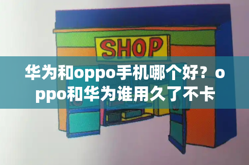 华为和oppo手机哪个好？oppo和华为谁用久了不卡-第1张图片-星选测评