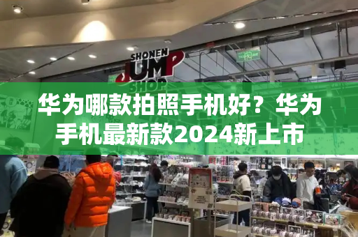 华为哪款拍照手机好？华为手机最新款2024新上市