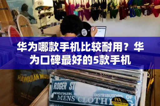 华为哪款手机比较耐用？华为口碑最好的5款手机