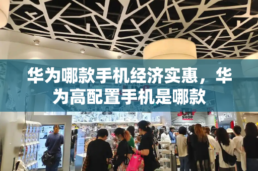 华为哪款手机经济实惠，华为高配置手机是哪款-第1张图片-星选测评