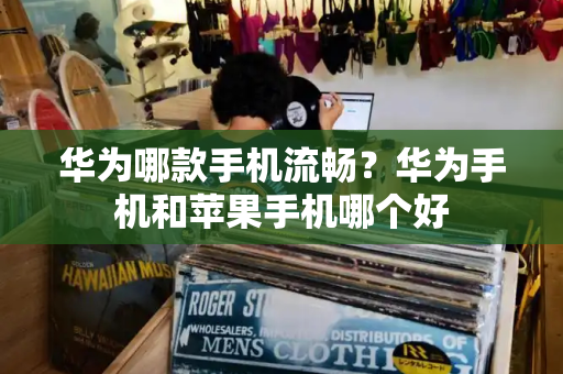 华为哪款手机流畅？华为手机和苹果手机哪个好-第1张图片-星选测评