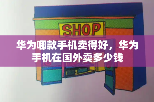 华为哪款手机卖得好，华为手机在国外卖多少钱