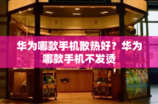 华为哪款手机散热好？华为哪款手机不发烫-第1张图片-星选测评