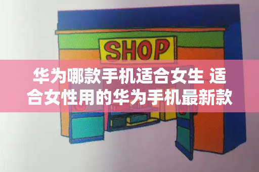 华为哪款手机适合女生 适合女性用的华为手机最新款