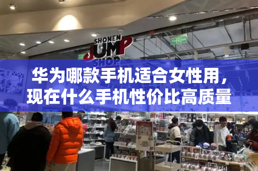 华为哪款手机适合女性用，现在什么手机性价比高质量好又好用