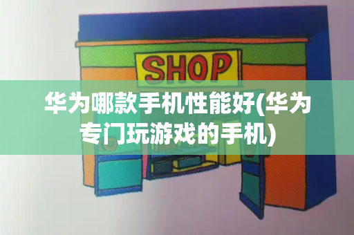 华为哪款手机性能好(华为专门玩游戏的手机)
