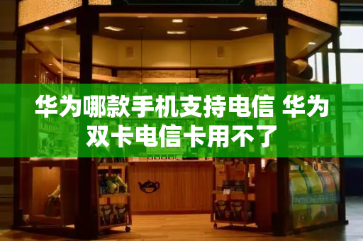 华为哪款手机支持电信 华为双卡电信卡用不了