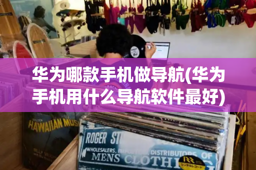 华为哪款手机做导航(华为手机用什么导航软件最好)-第1张图片-星选测评