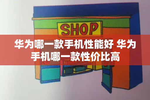 华为哪一款手机性能好 华为手机哪一款性价比高