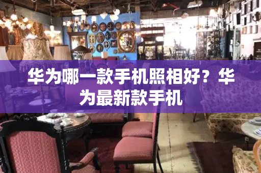 华为哪一款手机照相好？华为最新款手机