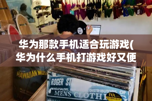 华为那款手机适合玩游戏(华为什么手机打游戏好又便宜)