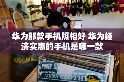 华为那款手机照相好 华为经济实惠的手机是哪一款