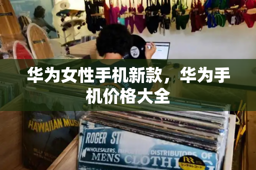 华为女性手机新款，华为手机价格大全