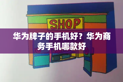 华为牌子的手机好？华为商务手机哪款好-第1张图片-星选测评