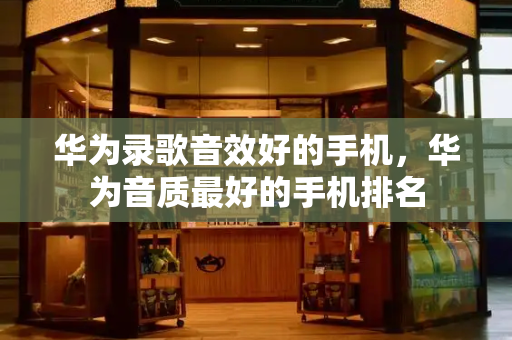 华为录歌音效好的手机，华为音质最好的手机排名