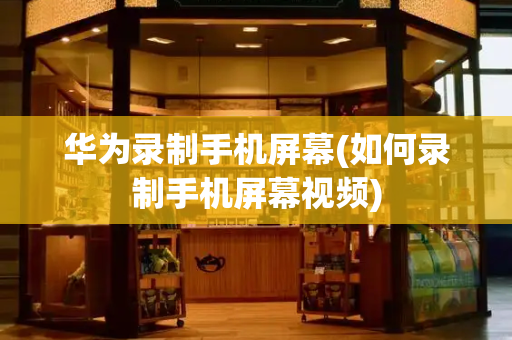 华为录制手机屏幕(如何录制手机屏幕视频)