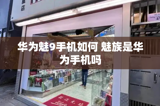 华为魅9手机如何 魅族是华为手机吗-第1张图片-星选测评