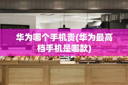 华为哪个手机贵(华为最高档手机是哪款)